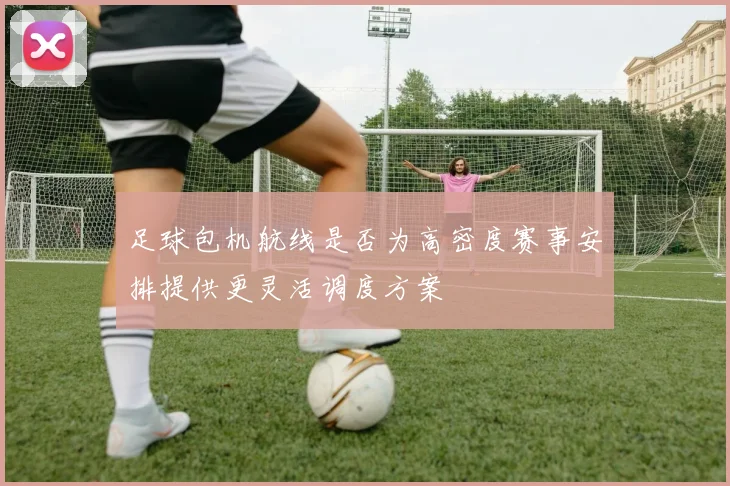 足球包机航线是否为高密度赛事安排提供更灵活调度方案
