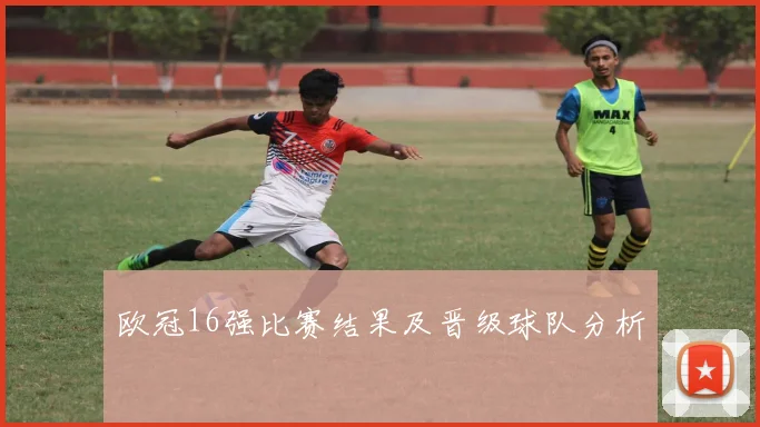欧冠16强比赛结果及晋级球队分析