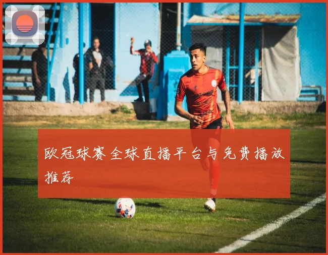 欧冠球赛全球直播平台与免费播放推荐