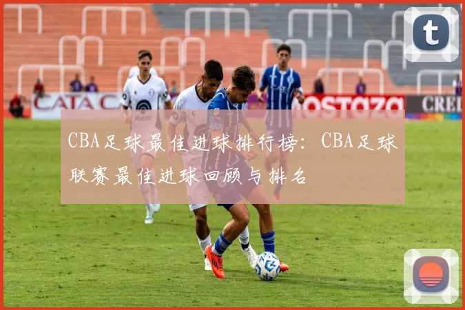 CBA足球最佳进球排行榜:CBA足球联赛最佳进球回顾与排名