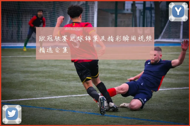 欧冠联赛进球锦集及精彩瞬间视频精选合集