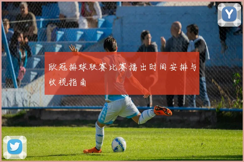 欧冠排球联赛比赛播出时间安排与收视指南