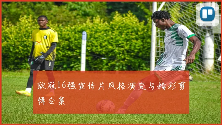 欧冠16强宣传片风格演变与精彩剪辑合集