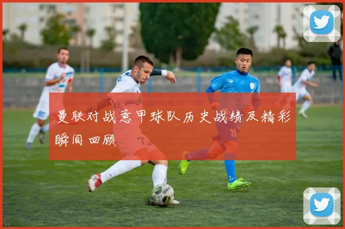 曼联对战意甲球队历史战绩及精彩瞬间回顾