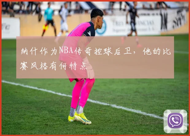 纳什作为NBA传奇控球后卫，他的比赛风格有何特点